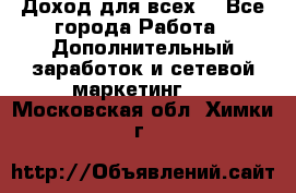 Доход для всех  - Все города Работа » Дополнительный заработок и сетевой маркетинг   . Московская обл.,Химки г.